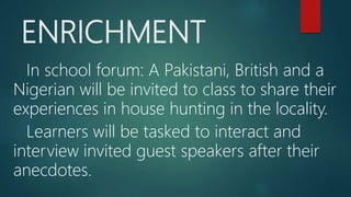 ENRICHMENT
In school forum: A Pakistani, British and a
Nigerian will be invited to class to share their
experiences in house hunting in the locality.
Learners will be tasked to interact and
interview invited guest speakers after their
anecdotes.
 