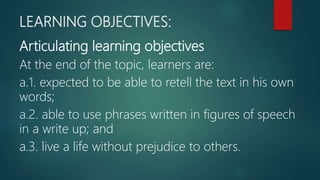 LEARNING OBJECTIVES:
Articulating learning objectives
At the end of the topic, learners are:
a.1. expected to be able to retell the text in his own
words;
a.2. able to use phrases written in figures of speech
in a write up; and
a.3. live a life without prejudice to others.
 