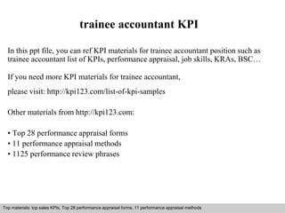 trainee accountant KPI 
In this ppt file, you can ref KPI materials for trainee accountant position such as 
trainee accountant list of KPIs, performance appraisal, job skills, KRAs, BSC… 
If you need more KPI materials for trainee accountant, 
please visit: http://kpi123.com/list-of-kpi-samples 
Other materials from http://kpi123.com: 
• Top 28 performance appraisal forms 
• 11 performance appraisal methods 
• 1125 performance review phrases 
Top materials: top sales KPIs, Top 28 performance appraisal forms, 11 performance appraisal methods 
Interview questions and answers – free download/ pdf and ppt file 
 