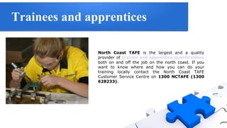 Trainees and apprentices
North Coast TAFE is the largest and a quality
provider of trainee and apprentice qualifications
both on and off the job on the north coast. If you
want to know where and how you can do your
training locally contact the North Coast TAFE
Customer Service Centre on 1300 NCTAFE (1300
628233).

 