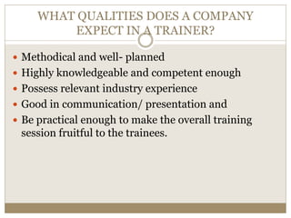 WHAT QUALITIES DOES A COMPANY
EXPECT IN A TRAINER?
 Methodical and well- planned
 Highly knowledgeable and competent enough
 Possess relevant industry experience
 Good in communication/ presentation and
 Be practical enough to make the overall training
session fruitful to the trainees.
 
