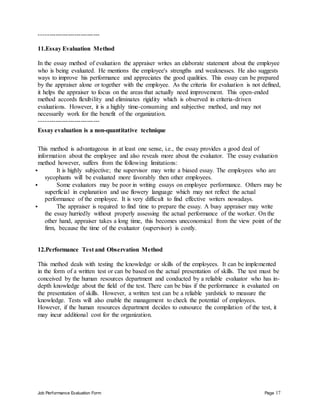 Job Performance Evaluation Form Page 17
-----------------------------
11.Essay Evaluation Method
In the essay method of evaluation the appraiser writes an elaborate statement about the employee
who is being evaluated. He mentions the employee's strengths and weaknesses. He also suggests
ways to improve his performance and appreciates the good qualities. This essay can be prepared
by the appraiser alone or together with the employee. As the criteria for evaluation is not defined,
it helps the appraiser to focus on the areas that actually need improvement. This open-ended
method accords flexibility and eliminates rigidity which is observed in criteria-driven
evaluations. However, it is a highly time-consuming and subjective method, and may not
necessarily work for the benefit of the organization.
-----------------------------
Essay evaluation is a non-quantitative technique
This method is advantageous in at least one sense, i.e., the essay provides a good deal of
information about the employee and also reveals more about the evaluator. The essay evaluation
method however, suffers from the following limitations:
 It is highly subjective; the supervisor may write a biased essay. The employees who are
sycophants will be evaluated more favorably then other employees.
 Some evaluators may be poor in writing essays on employee performance. Others may be
superficial in explanation and use flowery language which may not reflect the actual
performance of the employee. It is very difficult to find effective writers nowadays.
 The appraiser is required to find time to prepare the essay. A busy appraiser may write
the essay hurriedly without properly assessing the actual performance of the worker. On the
other hand, appraiser takes a long time, this becomes uneconomical from the view point of the
firm, because the time of the evaluator (supervisor) is costly.
12.Performance Test and Observation Method
This method deals with testing the knowledge or skills of the employees. It can be implemented
in the form of a written test or can be based on the actual presentation of skills. The test must be
conceived by the human resources department and conducted by a reliable evaluator who has in-
depth knowledge about the field of the test. There can be bias if the performance is evaluated on
the presentation of skills. However, a written test can be a reliable yardstick to measure the
knowledge. Tests will also enable the management to check the potential of employees.
However, if the human resources department decides to outsource the compilation of the test, it
may incur additional cost for the organization.
 