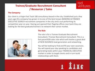 Trainee/Graduate Recruitment Consultant
                    / Resourcer / Sales
The Company:
Our client is a Virgin Fast Track 100 consultancy based in the city. Established just a few
years ago this company has grown in to one of the best known BANKING & FINANCE
EXECUTIVE SEARCH recruitment companies in the city and is out performing its
competition year on year. Having just opened their flagship offices near bank they are
looking for the best graduate/trainee's to network their senior market.
                                    The Role
                                    The role is for a Trainee Graduate Recruitment
                                    Consultant / Trainee Recruitment Consultant. This is a
                                    fast paced B2B sales role which will involve a great deal
                                    of NEW BUSINESS lead generation and networking.
                                    You will be looking to find and fill your own vacancies.
                                    You will spend your day speaking to candidates and
                                    generating leads within your FINANCIAL EXECUTIVE
                                    market in order to target clients and in turn build
                                    relationships with them.
 