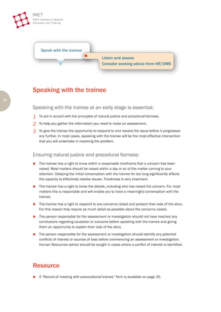 Speak with the trainee
                                       ●
                                                   Listen and assess
                                                   Consider seeking advice from HR/DMS




     Speaking with the trainee
14
     Speaking with the trainee at an early stage is essential:
     1   To act in accord with the principles of natural justice and procedural fairness.

     2   To help you gather the information you need to make an assessment.

     3   To give the trainee the opportunity to respond to and resolve the issue before it progresses
         any further. In most cases, speaking with the trainee will be the most effective intervention
         that you will undertake in resolving the problem.


     Ensuring natural justice and procedural fairness:
     z   The trainee has a right to know within a reasonable timeframe that a concern has been
         raised. Most matters should be raised within a day or so of the matter coming to your
         attention. Delaying the initial conversation with the trainee for too long significantly affects
         the capacity to effectively resolve issues. Timeliness is very important.
     z   The trainee has a right to know the details, including who has raised the concern. For most
         matters this is reasonable and will enable you to have a meaningful conversation with the
         trainee.
     z   The trainee has a right to respond to any concerns raised and present their side of the story.
         For this reason they require as much detail as possible about the concerns raised.
     z   The person responsible for the assessment or investigation should not have reached any
         conclusions regarding causation or outcome before speaking with the trainee and giving
         them an opportunity to explain their side of the story.
     z   The person responsible for the assessment or investigation should identify any potential
         conflicts of interest or sources of bias before commencing an assessment or investigation.
         Human Resources advice should be sought in cases where a conflict of interest is identified.




     Resource
     z   A “Record of meeting with prevocational trainee” form is available on page 35.
 