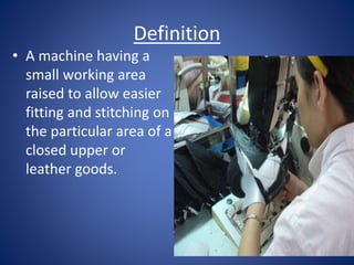 Definition
• A machine having a
small working area
raised to allow easier
fitting and stitching on
the particular area of a
closed upper or
leather goods.
 