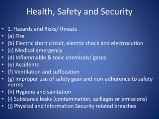 Health, Safety and Security
• 1. Hazards and Risks/ threats
• (a) Fire
• (b) Electric short circuit, electric shock and electrocution
• (c) Medical emergency
• (d) Inflammable & toxic chemicals/ gases
• (e) Accidents
• (f) Ventilation and suffocation
• (g) Improper use of safety gear and non-adherence to safety
norms
• (h) Hygiene and sanitation
• (i) Substance leaks (contamination, spillages or emissions)
• (j) Physical and Information Security related breaches
 