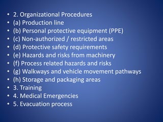 • 2. Organizational Procedures
• (a) Production line
• (b) Personal protective equipment (PPE)
• (c) Non-authorized / restricted areas
• (d) Protective safety requirements
• (e) Hazards and risks from machinery
• (f) Process related hazards and risks
• (g) Walkways and vehicle movement pathways
• (h) Storage and packaging areas
• 3. Training
• 4. Medical Emergencies
• 5. Evacuation process
 