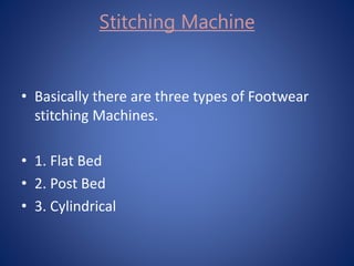 • Basically there are three types of Footwear
stitching Machines.
• 1. Flat Bed
• 2. Post Bed
• 3. Cylindrical
Stitching Machine
 