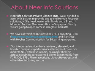 About Neer Info Solutions  NeerInfo Solution Private Limited [NIS] was Founded in 2005 with a vision to provide end to end Human Resource solutions, NIS is headquartered in Noida and a Branch in Mumbai. Another Overseas office  in Singapore. Shortly we are going to open some in Banglore, Kolkatta.  We have a diversified Business lines  HR Consulting,  B2B (http://www.mycitycue.com/index.html)and franchise with Hughes Communication for E-Learning programs.  Our integrated services have retrieved, elevated, and boosted company’s performances throughout country’s markets.NIS, with base in India, has major clientele across industries; our esteemed clients are primarily from IT, FMCG, BFSI, Pharmaceuticals, Liquor/Beverages and other Manufacturing sectors. 
