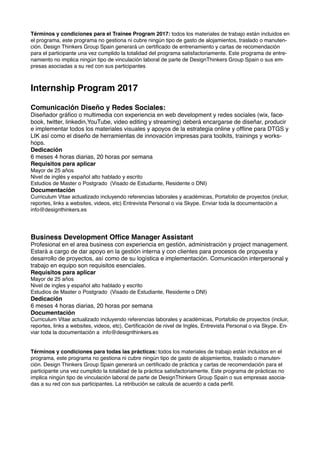 Términos y condiciones para el Trainee Program 2017: todos los materiales de trabajo están incluidos en
el programa, este programa no gestiona ni cubre ningún tipo de gasto de alojamientos, traslado o manuten-
ción. Design Thinkers Group Spain generará un certiﬁcado de entrenamiento y cartas de recomendación
para el participante una vez cumplido la totalidad del programa satisfactoriamente. Este programa de entre-
namiento no implica ningún tipo de vinculación laboral de parte de DesignThinkers Group Spain o sus em-
presas asociadas a su red con sus participantes
Internship Program 2017
Comunicación Diseño y Redes Sociales:
Diseñador gráﬁco o multimedia con experiencia en web development y redes sociales (wix, face-
book, twitter, linkedin,YouTube, video editing y streaming) deberá encargarse de diseñar, producir
e implementar todos los materiales visuales y apoyos de la estrategia online y ofﬂine para DTGS y
LIK así como el diseño de herramientas de innovación impresas para toolkits, trainings y works-
hops.
Dedicación
6 meses 4 horas diarias, 20 horas por semana
Requisitos para aplicar
Mayor de 25 años
Nivel de inglés y español alto hablado y escrito
Estudios de Master o Postgrado (Visado de Estudiante, Residente o DNI)
Documentación
Curriculum Vitae actualizado incluyendo referencias laborales y académicas, Portafolio de proyectos (incluir,
reportes, links a websites, videos, etc) Entrevista Personal o via Skype. Enviar toda la documentación a
info@designthinkers.es
Business Development Ofﬁce Manager Assistant
Profesional en el area business con experiencia en gestión, administración y project management.
Estará a cargo de dar apoyo en la gestión interna y con clientes para procesos de propuesta y
desarrollo de proyectos, así como de su logística e implementación. Comunicación interpersonal y
trabajo en equipo son requisitos esenciales.
Requisitos para aplicar
Mayor de 25 años
Nivel de ingles y español alto hablado y escrito
Estudios de Master o Postgrado (Visado de Estudiante, Residente o DNI)
Dedicación
6 meses 4 horas diarias, 20 horas por semana
Documentación
Curriculum Vitae actualizado incluyendo referencias laborales y académicas, Portafolio de proyectos (incluir,
reportes, links a websites, videos, etc), Certiﬁcación de nivel de Inglés, Entrevista Personal o via Skype. En-
viar toda la documentación a info@designthinkers.es
Términos y condiciones para todas las prácticas: todos los materiales de trabajo están incluidos en el
programa, este programa no gestiona ni cubre ningún tipo de gasto de alojamientos, traslado o manuten-
ción. Design Thinkers Group Spain generará un certiﬁcado de práctica y cartas de recomendación para el
participante una vez cumplido la totalidad de la práctica satisfactoriamente. Este programa de prácticas no
implica ningún tipo de vinculación laboral de parte de DesignThinkers Group Spain o sus empresas asocia-
das a su red con sus participantes. La retribución se calcula de acuerdo a cada perﬁl.
 
