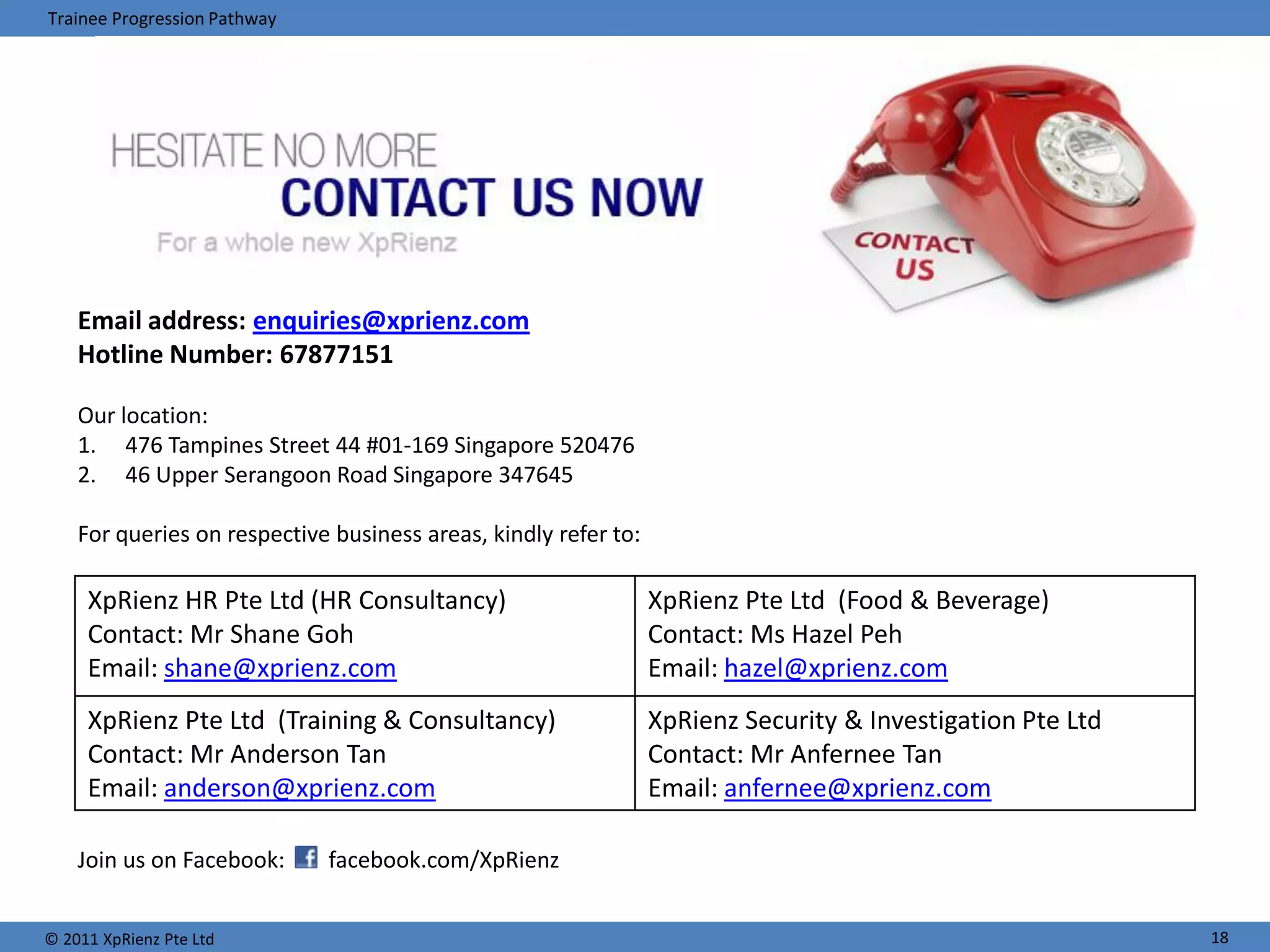 Trainee Progression Pathway




    Email address: enquiries@xprienz.com
    Hotline Number: 67877151

    Our location:
    1. 476 Tampines Street 44 #01-169 Singapore 520476
    2. 46 Upper Serangoon Road Singapore 347645

    For queries on respective business areas, kindly refer to:

     XpRienz HR Pte Ltd (HR Consultancy)                         XpRienz Pte Ltd (Food & Beverage)
     Contact: Mr Shane Goh                                       Contact: Ms Hazel Peh
     Email: shane@xprienz.com                                    Email: hazel@xprienz.com
     XpRienz Pte Ltd (Training & Consultancy)                    XpRienz Security & Investigation Pte Ltd
     Contact: Mr Anderson Tan                                    Contact: Mr Anfernee Tan
     Email: anderson@xprienz.com                                 Email: anfernee@xprienz.com

    Join us on Facebook:      facebook.com/XpRienz


© 2011 XpRienz Pte Ltd                                                                                      18
 
