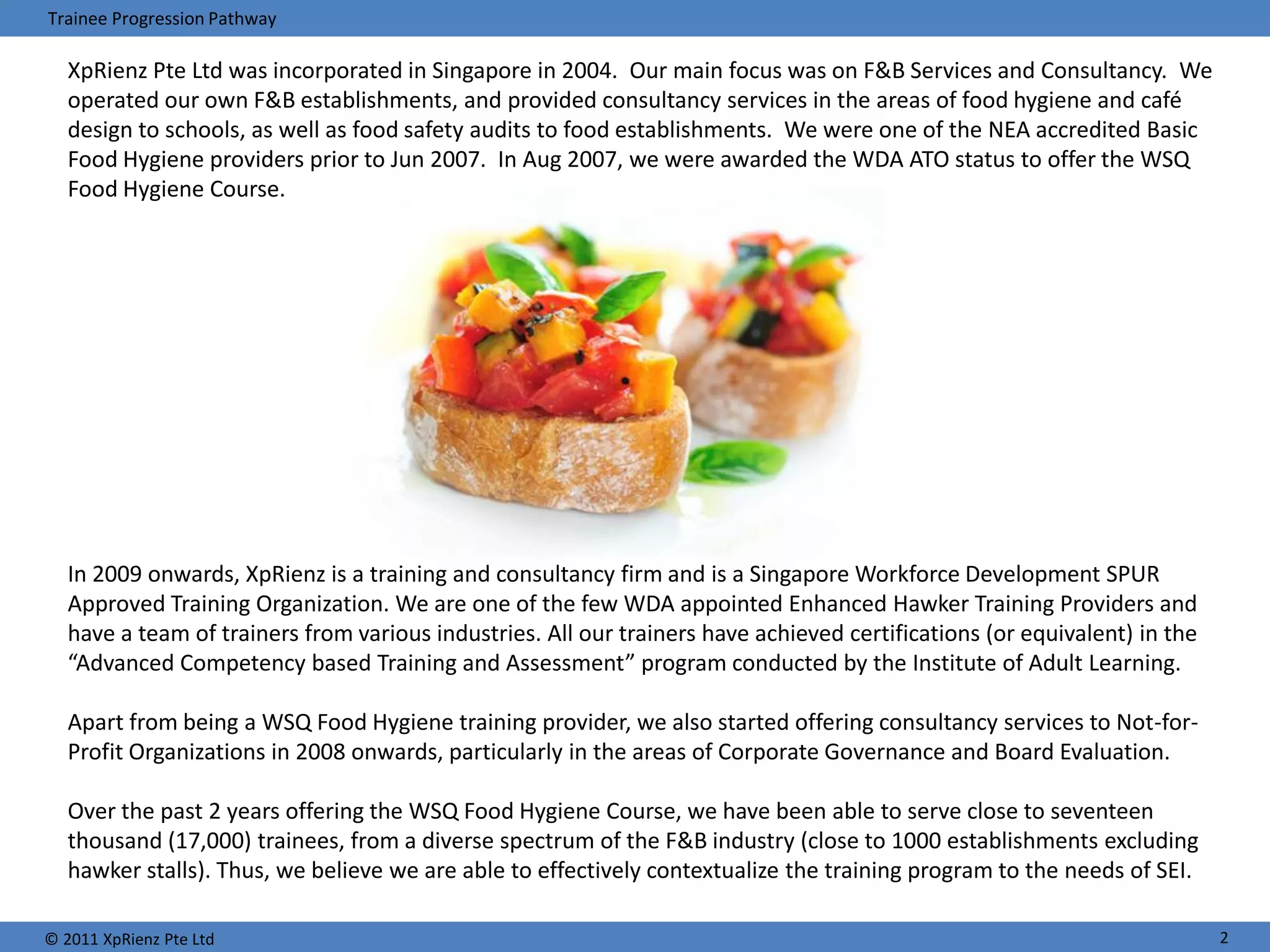 Trainee Progression Pathway

   XpRienz Pte Ltd was incorporated in Singapore in 2004. Our main focus was on F&B Services and Consultancy. We
   operated our own F&B establishments, and provided consultancy services in the areas of food hygiene and café
   design to schools, as well as food safety audits to food establishments. We were one of the NEA accredited Basic
   Food Hygiene providers prior to Jun 2007. In Aug 2007, we were awarded the WDA ATO status to offer the WSQ
   Food Hygiene Course.




   In 2009 onwards, XpRienz is a training and consultancy firm and is a Singapore Workforce Development SPUR
   Approved Training Organization. We are one of the few WDA appointed Enhanced Hawker Training Providers and
   have a team of trainers from various industries. All our trainers have achieved certifications (or equivalent) in the
   “Advanced Competency based Training and Assessment” program conducted by the Institute of Adult Learning.

   Apart from being a WSQ Food Hygiene training provider, we also started offering consultancy services to Not-for-
   Profit Organizations in 2008 onwards, particularly in the areas of Corporate Governance and Board Evaluation.

   Over the past 2 years offering the WSQ Food Hygiene Course, we have been able to serve close to seventeen
   thousand (17,000) trainees, from a diverse spectrum of the F&B industry (close to 1000 establishments excluding
   hawker stalls). Thus, we believe we are able to effectively contextualize the training program to the needs of SEI.

© 2011 XpRienz Pte Ltd                                                                                                     2
 