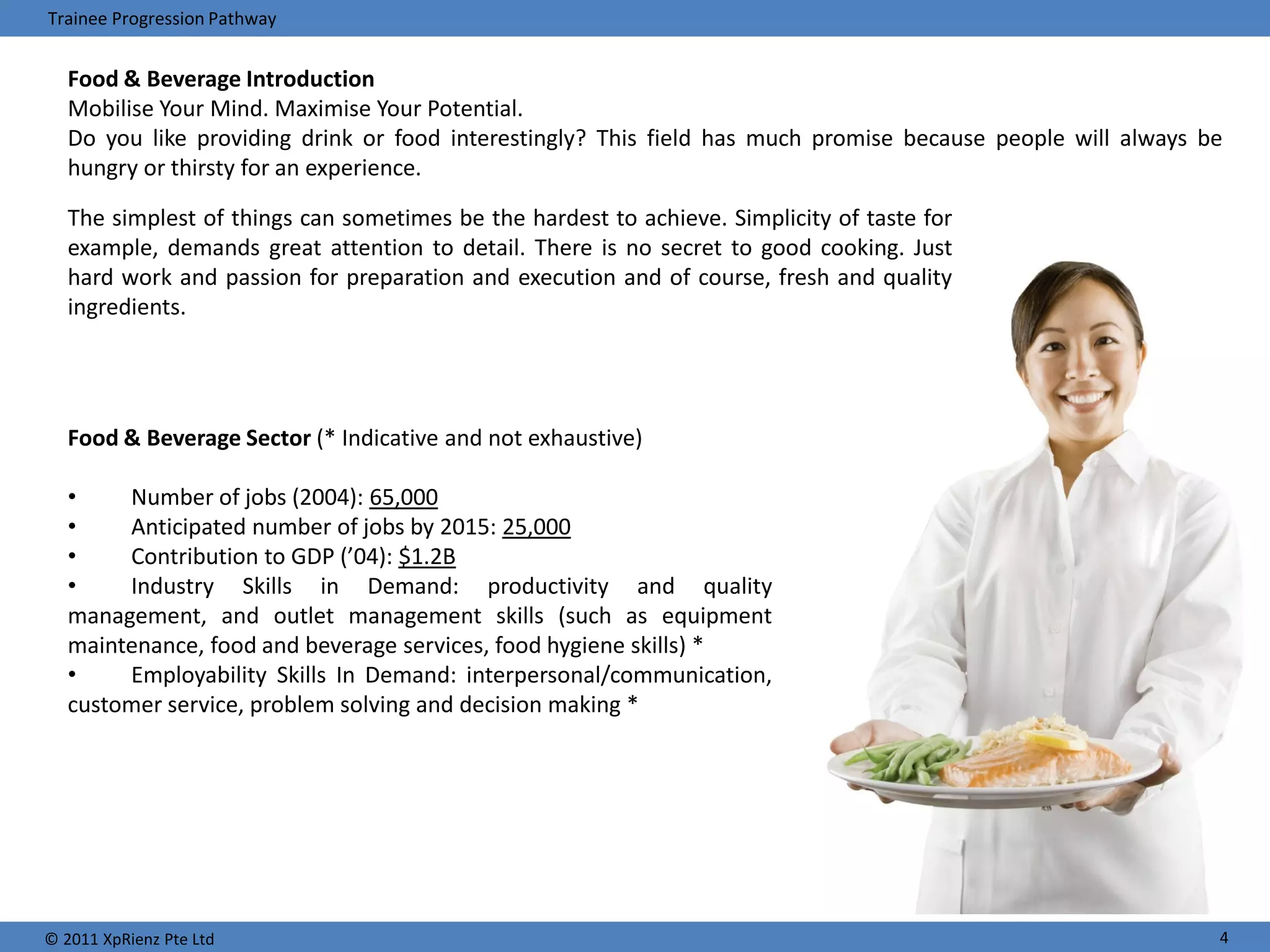 Trainee Progression Pathway


   Food & Beverage Introduction
   Mobilise Your Mind. Maximise Your Potential.
   Do you like providing drink or food interestingly? This field has much promise because people will always be
   hungry or thirsty for an experience.

   The simplest of things can sometimes be the hardest to achieve. Simplicity of taste for
   example, demands great attention to detail. There is no secret to good cooking. Just
   hard work and passion for preparation and execution and of course, fresh and quality
   ingredients.




   Food & Beverage Sector (* Indicative and not exhaustive)

   •    Number of jobs (2004): 65,000
   •    Anticipated number of jobs by 2015: 25,000
   •    Contribution to GDP (’04): $1.2B
   •    Industry Skills in Demand: productivity and quality
   management, and outlet management skills (such as equipment
   maintenance, food and beverage services, food hygiene skills) *
   •    Employability Skills In Demand: interpersonal/communication,
   customer service, problem solving and decision making *




© 2011 XpRienz Pte Ltd                                                                                        4
 
