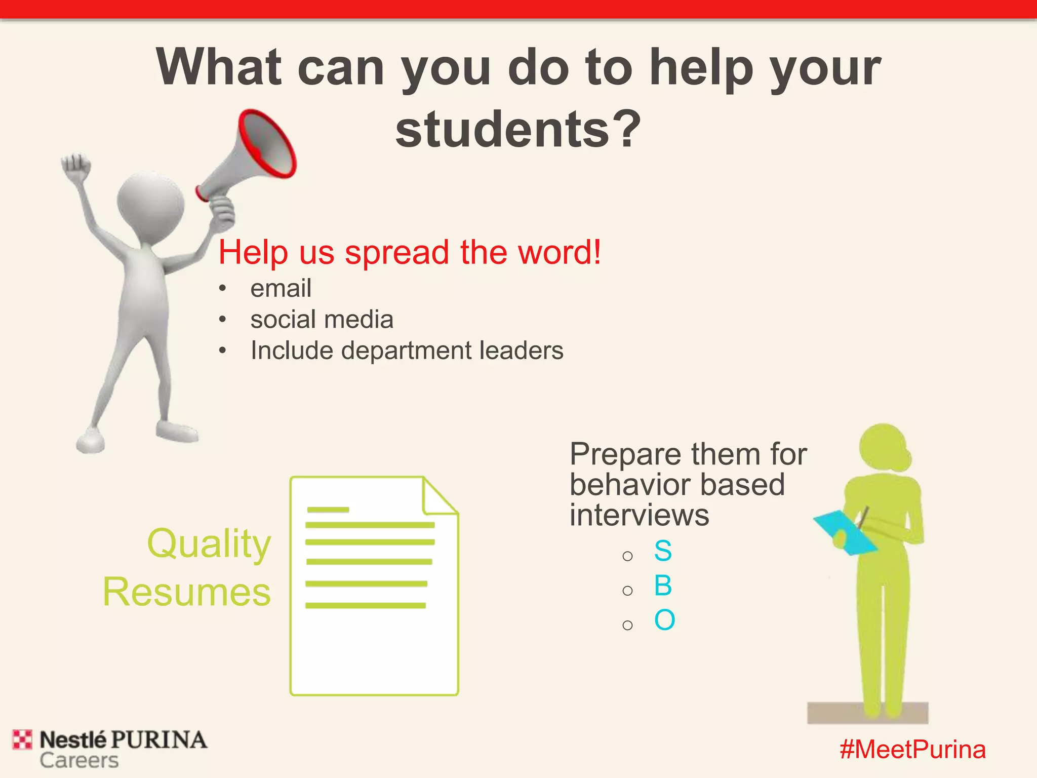 What can you do to help your 
#MeetPurina 
students? 
Prepare them for 
behavior based 
interviews 
o S 
o B 
o O 
Help us spread the word! 
• email 
• social media 
• Include department leaders 
Quality 
Resumes 
 