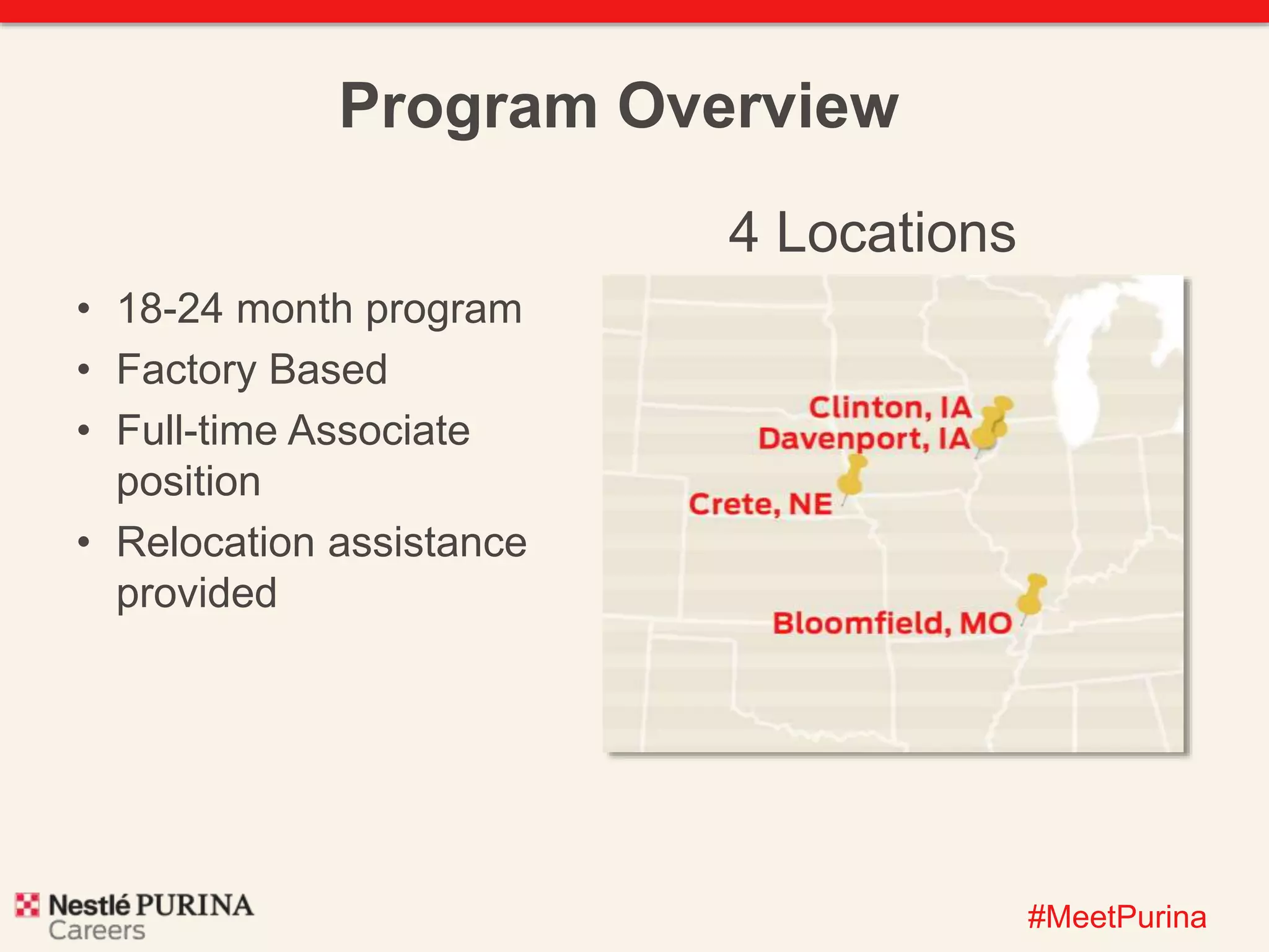 #MeetPurina 
Program Overview 
4 Locations 
• 18-24 month program 
• Factory Based 
• Full-time Associate 
position 
• Relocation assistance 
provided 
 