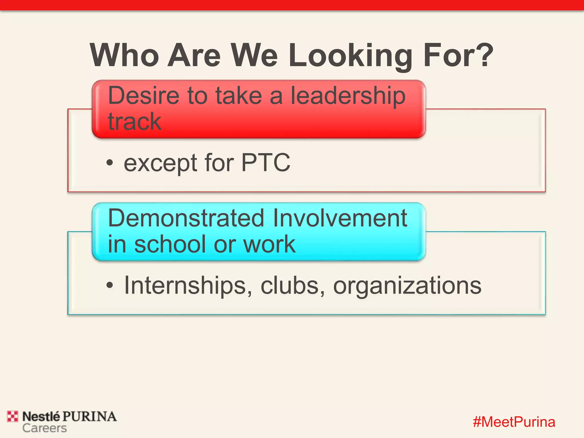 Who Are We Looking For? 
#MeetPurina 
Desire to take a leadership 
track 
• except for PTC 
Demonstrated Involvement 
in school or work 
• Internships, clubs, organizations 
 