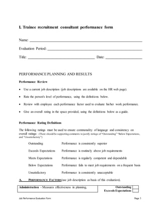 Job Performance Evaluation Form Page 3
I. Trainee recruitment consultant performance form
Name:
Evaluation Period:
Title: Date:
PERFORMANCE PLANNING AND RESULTS
Performance Review
 Use a current job description (job descriptions are available on the HR web page).
 Rate the person's level of performance, using the definitions below.
 Review with employee each performance factor used to evaluate his/her work performance.
 Give an overall rating in the space provided, using the definitions below as a guide.
Performance Rating Definitions
The following ratings must be used to ensure commonality of language and consistency on
overall ratings: (There should be supporting comments to justify ratings of “Outstanding” “Below Expectations,
and “Unsatisfactory”)
Outstanding Performance is consistently superior
Exceeds Expectations Performance is routinely above job requirements
Meets Expectations Performance is regularly competent and dependable
Below Expectations Performance fails to meet job requirements on a frequent basis
Unsatisfactory Performance is consistently unacceptable
A. PERFORMANCE FACTORS(use job description as basis of this evaluation).
Administration - Measures effectiveness in planning, Outstanding
Exceeds Expectations
 