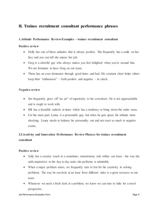 Job Performance Evaluation Form Page 8
II. Trainee recruitment consultant performance phrases
1.Attitude Performance Review Examples – trainee recruitment consultant
Positive review
 Holly has one of those attitudes that is always positive. She frequently has a smile on her
face and you can tell she enjoys her job.
 Greg is a cheerful guy who always makes you feel delighted when you’re around him.
We are fortunate to have Greg on our team.
 Thom has an even demeanor through good times and bad. His constant cheer helps others
keep their “enthusiasm” – both positive and negative – in check.
Negative review
 Jim frequently gives off “an air” of superiority to his coworkers. He is not approachable
and is rough to work with.
 Bill has a dreadful outlook at times which has a tendency to bring down the entire team.
 For the most part, Lenny is a personable guy, but when he gets upset, his attitude turns
shocking. Lenny needs to balance his personality out and not react so much to negative
events.
2.Creativity and Innovation Performance Review Phrases for trainee recruitment
consultant
Positive review
 Sally has a creative touch in a sometimes monotonous role within our team – the way she
adds inspiration to the day to day tasks she performs is admirable.
 When a major problem arises, we frequently turn to Jon for his creativity in solving
problems. The way he can look at an issue from different sides is a great resource to our
team.
 Whenever we need a fresh look at a problem, we know we can turn to Julia for a novel
perspective.
 