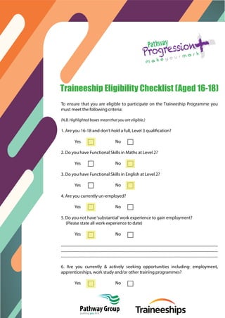 o
Traineeship Eligibility Checklist (Aged 16-18)
To ensure that you are eligible to participate on the Traineeship Programme you
must meet the following criteria:
(N.B. Highlighted boxes mean that you are eligible.)
1. Are you 16-18 and don’t hold a full, Level 3 qualification?
Yes No
2. Do you have Functional Skills in Maths at Level 2?
Yes No
3. Do you have Functional Skills in English at Level 2?
Yes No
4. Are you currently un-employed?
Yes No
5. Do you not have‘substantial’work experience to gain employment?
(Please state all work experience to date)
Yes No
.......................................................................................................................................................................
.......................................................................................................................................................................
.......................................................................................................................................................................
6. Are you currently & actively seeking opportunities including: employment,
apprenticeships, work study and/or other training programmes?
Yes No
Pathway Collegeputting you first
 