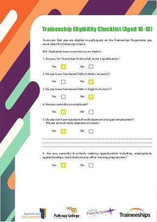 o
Traineeship Eligibility Checklist (Aged 16-18)
To ensure that you are eligible to participate on the Traineeship Programme you
must meet the following criteria:
(N.B. Highlighted boxes mean that you are eligible.)
1. Are you 16-18 and don’t hold a full, Level 3 qualification?
Yes No
2. Do you have Functional Skills in Maths at Level 2?
Yes No
3. Do you have Functional Skills in English at Level 2?
Yes No
4. Are you currently un-employed?
Yes No
5. Do you not have‘substantial’work experience to gain employment?
(Please state all work experience to date)
Yes No
.......................................................................................................................................................................
.......................................................................................................................................................................
.......................................................................................................................................................................
6. Are you currently & actively seeking opportunities including: employment,
apprenticeships, work study and/or other training programmes?
Yes No
Pathway Collegeputting you first
 