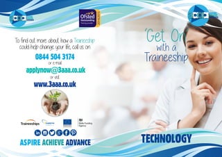 ASPIRE
ACHIEVE
ADVANCEASPIRE
ACHIEVE
ADVANCE
‘Get On’
with a
Traineeship
To find out more about how a Traineeship
could help change your life, call us on
0844 504 3174
or e-mail
applynow@3aaa.co.uk
or visit
www.3aaa.co.uk
ASPIRE ACHIEVE ADVANCE TECHNOLOGY
 