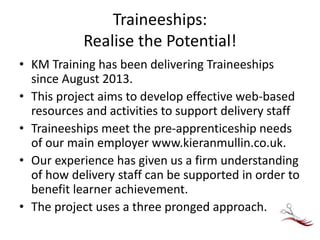 Traineeships:
Realise the Potential!
• KM Training has been delivering Traineeships
since August 2013.
• This project aims to develop effective web-based
resources and activities to support delivery staff
• Traineeships meet the pre-apprenticeship needs
of our main employer www.kieranmullin.co.uk.
• Our experience has given us a firm understanding
of how delivery staff can be supported in order to
benefit learner achievement.
• The project uses a three pronged approach.
 