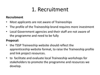 1. Recruitment
Recruitment
• Most applicants are not aware of Traineeships
• The profile of the Traineeship brand requires more investment
• Local Government agencies and their staff are not aware of
the programme and need to be fully
Proposal:
• the TSSP Traineeship website should reflect the
apprenticeship website format, to raise the Traineeship profile
and link project resources.
• to facilitate and evaluate local Traineeship workshops for
stakeholders to promote the programme and resources we
develop.
 