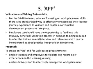 3. ‘APP’
Validation and Valuing Traineeships
• For the 16-18 trainees, who are focussing on work placement skills,
there is no standardised way to effectively encapsulate their learner
journey experience to validate and enable a constructive
development process to take place.
• Employers too should have the opportunity to feed into this
mutually beneficial validation process in addition to being required
to offer the trainee an end interview and reference which can be
incorporated as good practice into provider agreements.
Proposal:
To create an ‘App’ and /or web-based programme to:
• enable trainees and employers to validate and record daily
experiences on the learning journey,
• enable delivery staff to effectively manage the work placement.
 