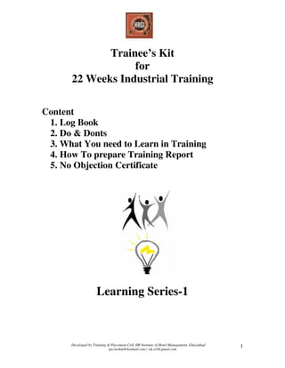 Developed by Training & Placement Cell, HR Institute of Hotel Management, Ghaziabad
tpo.hrihm@hotmail.com / vik.sri@gmail.com
1
Trainee’s Kit
for
22 Weeks Industrial Training
Content
1. Log Book
2. Do & Donts
3. What You need to Learn in Training
4. How To prepare Training Report
5. No Objection Certificate
Learning Series-1
 