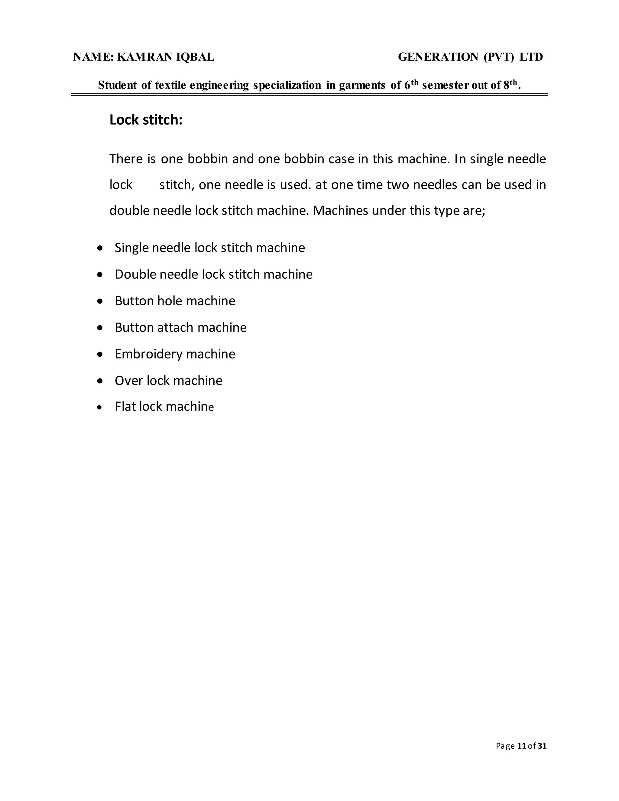 NAME: KAMRAN IQBAL GENERATION (PVT) LTD
Student of textile engineering specialization in garments of 6th semester out of 8th.
Page 11 of 31
Lock stitch:
There is one bobbin and one bobbin case in this machine. In single needle
lock stitch, one needle is used. at one time two needles can be used in
double needle lock stitch machine. Machines under this type are;
 Single needle lock stitch machine
 Double needle lock stitch machine
 Button hole machine
 Button attach machine
 Embroidery machine
 Over lock machine
 Flat lock machine
 