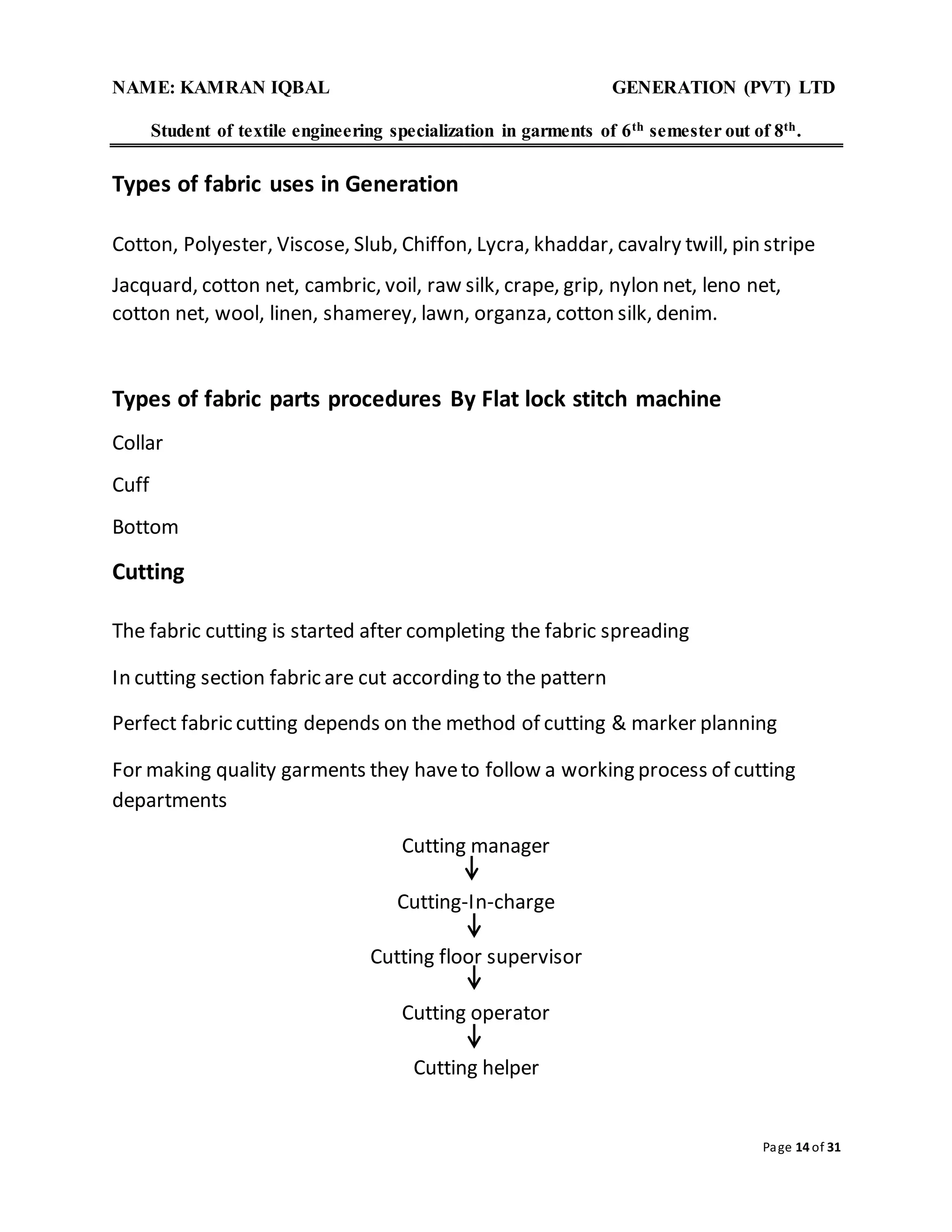 NAME: KAMRAN IQBAL GENERATION (PVT) LTD
Student of textile engineering specialization in garments of 6th semester out of 8th.
Page 14 of 31
Types of fabric uses in Generation
Cotton, Polyester, Viscose, Slub, Chiffon, Lycra, khaddar, cavalry twill, pin stripe
Jacquard, cotton net, cambric, voil, raw silk, crape, grip, nylon net, leno net,
cotton net, wool, linen, shamerey, lawn, organza, cotton silk, denim.
Types of fabric parts procedures By Flat lock stitch machine
Collar
Cuff
Bottom
Cutting
The fabric cutting is started after completing the fabric spreading
In cutting section fabric are cut according to the pattern
Perfect fabric cutting depends on the method of cutting & marker planning
For making quality garments they haveto follow a working process of cutting
departments
Cutting manager
Cutting-In-charge
Cutting floor supervisor
Cutting operator
Cutting helper
 
