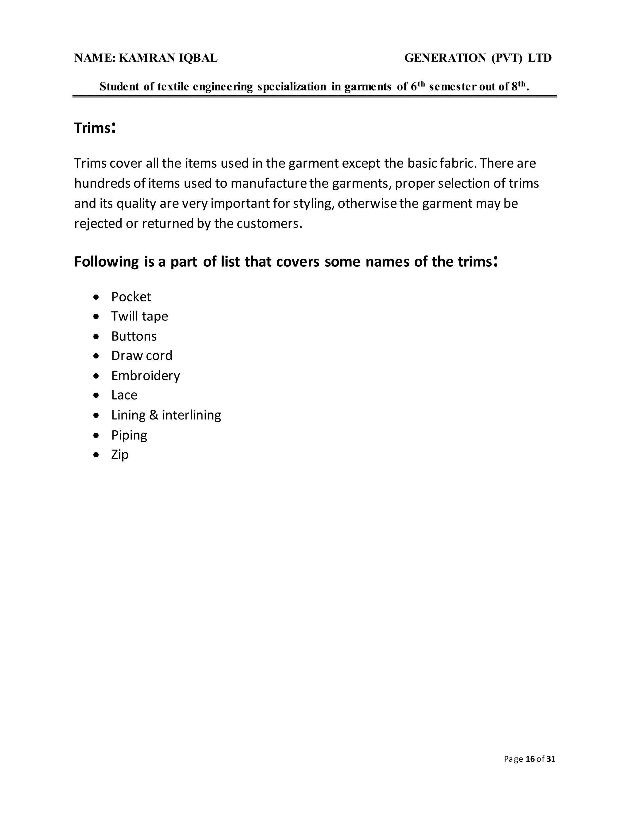 NAME: KAMRAN IQBAL GENERATION (PVT) LTD
Student of textile engineering specialization in garments of 6th semester out of 8th.
Page 16 of 31
Trims:
Trims cover all the items used in the garment except the basic fabric. There are
hundreds of items used to manufacturethe garments, proper selection of trims
and its quality are very important for styling, otherwisethe garment may be
rejected or returned by the customers.
Following is a part of list that covers some names of the trims:
 Pocket
 Twill tape
 Buttons
 Draw cord
 Embroidery
 Lace
 Lining & interlining
 Piping
 Zip
 