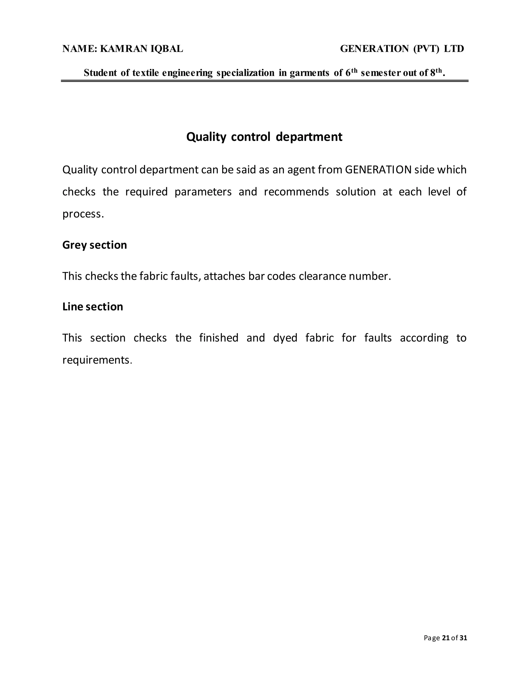 NAME: KAMRAN IQBAL GENERATION (PVT) LTD
Student of textile engineering specialization in garments of 6th semester out of 8th.
Page 21 of 31
Quality control department
Quality control department can be said as an agent from GENERATION side which
checks the required parameters and recommends solution at each level of
process.
Grey section
This checks the fabric faults, attaches bar codes clearance number.
Line section
This section checks the finished and dyed fabric for faults according to
requirements.
 