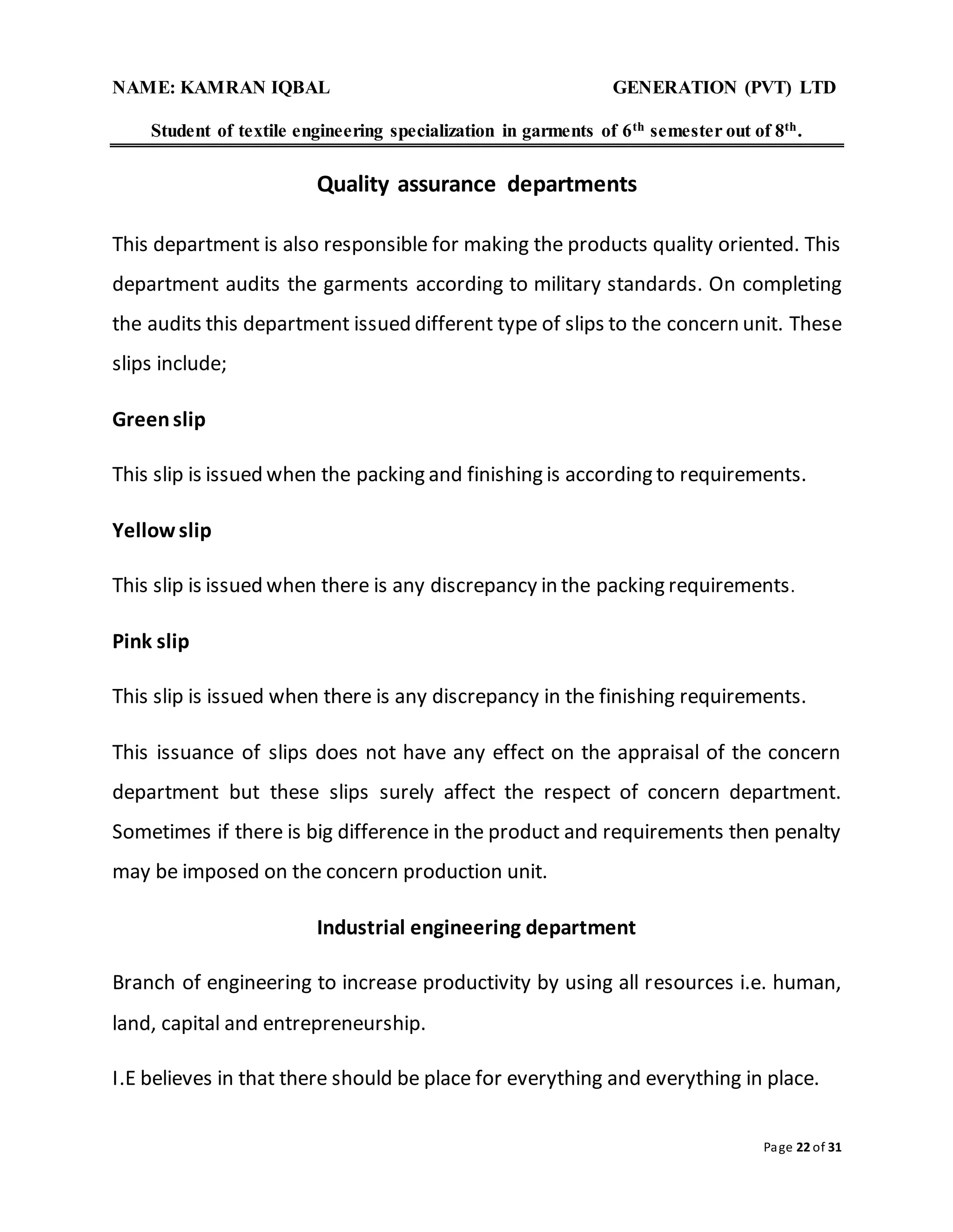 NAME: KAMRAN IQBAL GENERATION (PVT) LTD
Student of textile engineering specialization in garments of 6th semester out of 8th.
Page 22 of 31
Quality assurance departments
This department is also responsible for making the products quality oriented. This
department audits the garments according to military standards. On completing
the audits this department issued different type of slips to the concern unit. These
slips include;
Greenslip
This slip is issued when the packing and finishing is according to requirements.
Yellow slip
This slip is issued when there is any discrepancy in the packing requirements.
Pink slip
This slip is issued when there is any discrepancy in the finishing requirements.
This issuance of slips does not have any effect on the appraisal of the concern
department but these slips surely affect the respect of concern department.
Sometimes if there is big difference in the product and requirements then penalty
may be imposed on the concern production unit.
Industrial engineering department
Branch of engineering to increase productivity by using all resources i.e. human,
land, capital and entrepreneurship.
I.E believes in that there should be place for everything and everything in place.
 