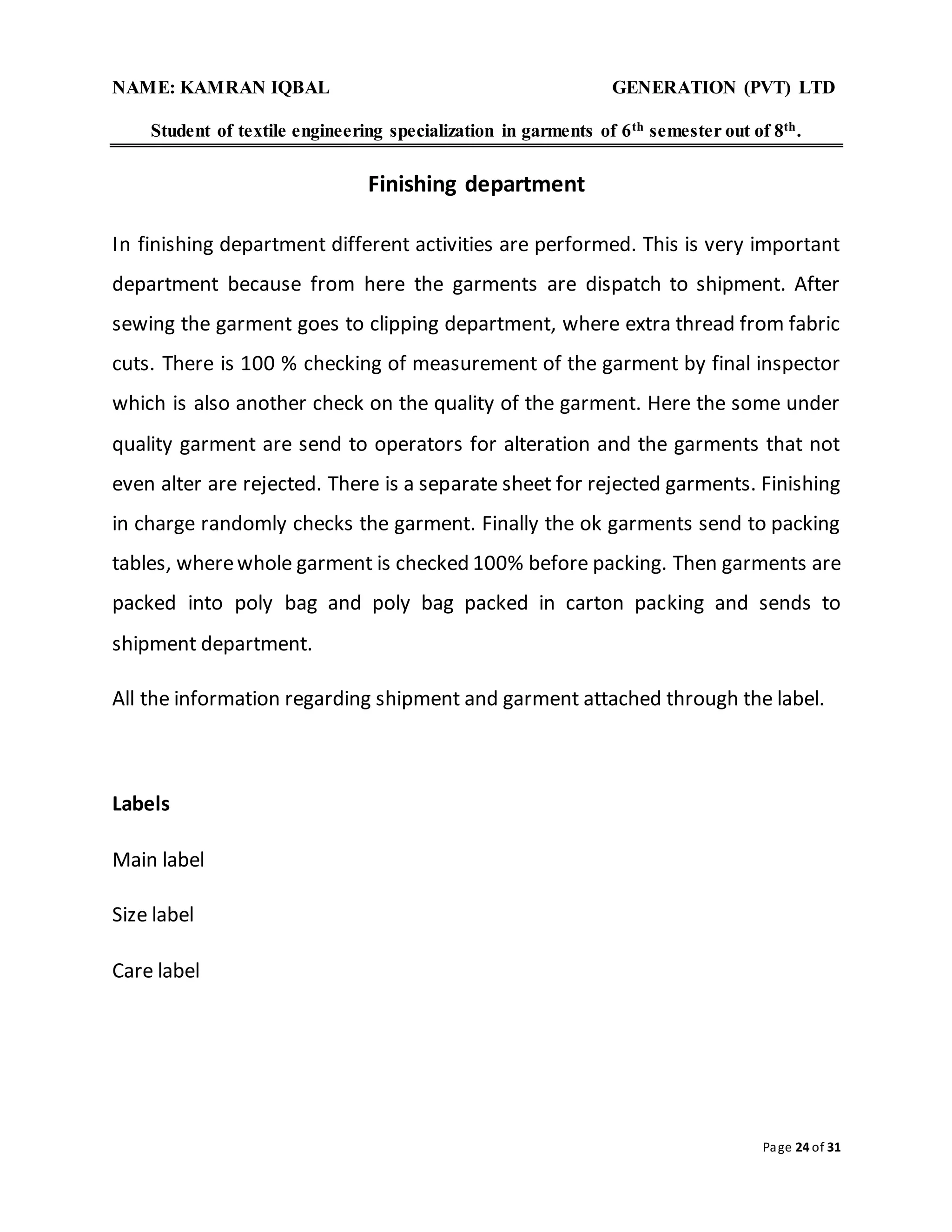NAME: KAMRAN IQBAL GENERATION (PVT) LTD
Student of textile engineering specialization in garments of 6th semester out of 8th.
Page 24 of 31
Finishing department
In finishing department different activities are performed. This is very important
department because from here the garments are dispatch to shipment. After
sewing the garment goes to clipping department, where extra thread from fabric
cuts. There is 100 % checking of measurement of the garment by final inspector
which is also another check on the quality of the garment. Here the some under
quality garment are send to operators for alteration and the garments that not
even alter are rejected. There is a separate sheet for rejected garments. Finishing
in charge randomly checks the garment. Finally the ok garments send to packing
tables, wherewhole garment is checked 100% before packing. Then garments are
packed into poly bag and poly bag packed in carton packing and sends to
shipment department.
All the information regarding shipment and garment attached through the label.
Labels
Main label
Size label
Care label
 