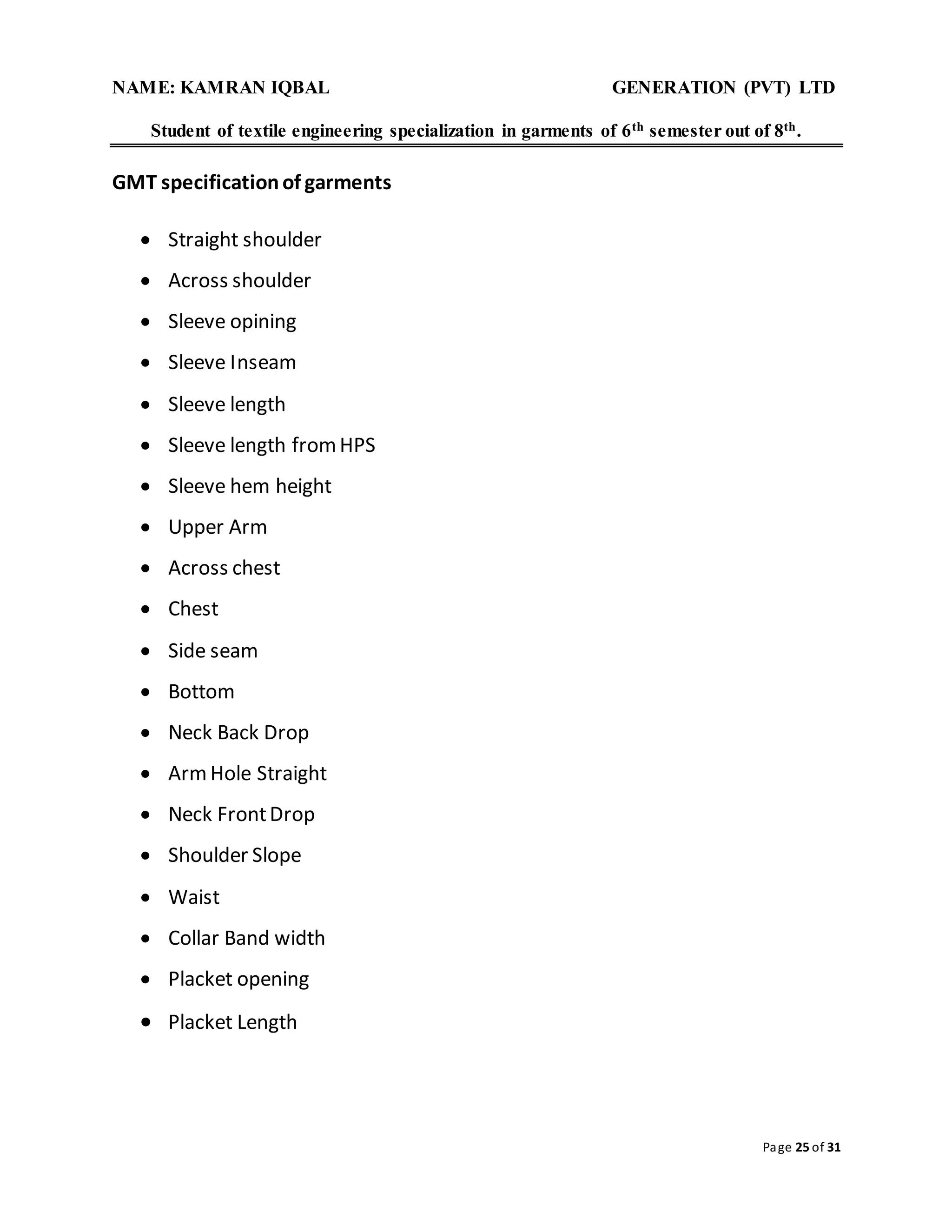 NAME: KAMRAN IQBAL GENERATION (PVT) LTD
Student of textile engineering specialization in garments of 6th semester out of 8th.
Page 25 of 31
GMT specificationof garments
 Straight shoulder
 Across shoulder
 Sleeve opining
 Sleeve Inseam
 Sleeve length
 Sleeve length fromHPS
 Sleeve hem height
 Upper Arm
 Across chest
 Chest
 Side seam
 Bottom
 Neck Back Drop
 ArmHole Straight
 Neck FrontDrop
 Shoulder Slope
 Waist
 Collar Band width
 Placket opening
 Placket Length
 