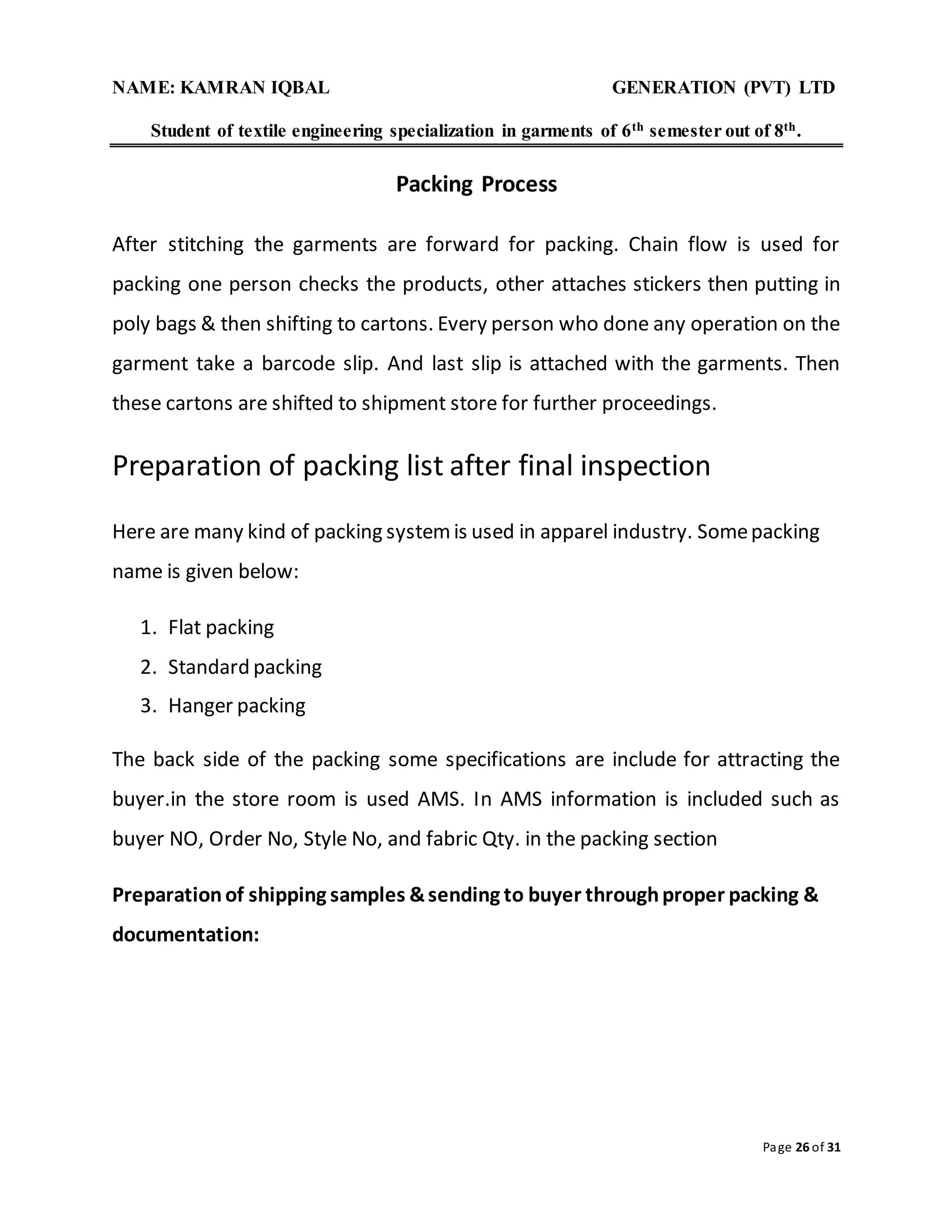 NAME: KAMRAN IQBAL GENERATION (PVT) LTD
Student of textile engineering specialization in garments of 6th semester out of 8th.
Page 26 of 31
Packing Process
After stitching the garments are forward for packing. Chain flow is used for
packing one person checks the products, other attaches stickers then putting in
poly bags & then shifting to cartons. Every person who done any operation on the
garment take a barcode slip. And last slip is attached with the garments. Then
these cartons are shifted to shipment store for further proceedings.
Preparation of packing list after final inspection
Here are many kind of packing systemis used in apparel industry. Somepacking
name is given below:
1. Flat packing
2. Standard packing
3. Hanger packing
The back side of the packing some specifications are include for attracting the
buyer.in the store room is used AMS. In AMS information is included such as
buyer NO, Order No, Style No, and fabric Qty. in the packing section
Preparationof shipping samples &sending to buyer throughproper packing &
documentation:
 