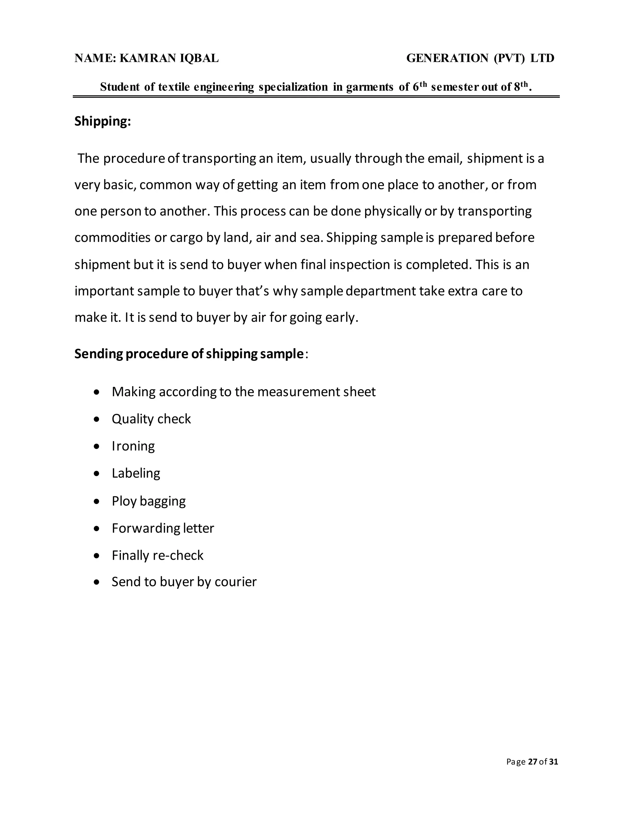 NAME: KAMRAN IQBAL GENERATION (PVT) LTD
Student of textile engineering specialization in garments of 6th semester out of 8th.
Page 27 of 31
Shipping:
The procedureof transporting an item, usually through the email, shipment is a
very basic, common way of getting an item fromone place to another, or from
one person to another. This process can be done physically or by transporting
commodities or cargo by land, air and sea. Shipping sampleis prepared before
shipment but it is send to buyer when final inspection is completed. This is an
important sample to buyer that’s why sampledepartment take extra care to
make it. It is send to buyer by air for going early.
Sending procedure of shipping sample:
 Making according to the measurement sheet
 Quality check
 Ironing
 Labeling
 Ploy bagging
 Forwarding letter
 Finally re-check
 Send to buyer by courier
 