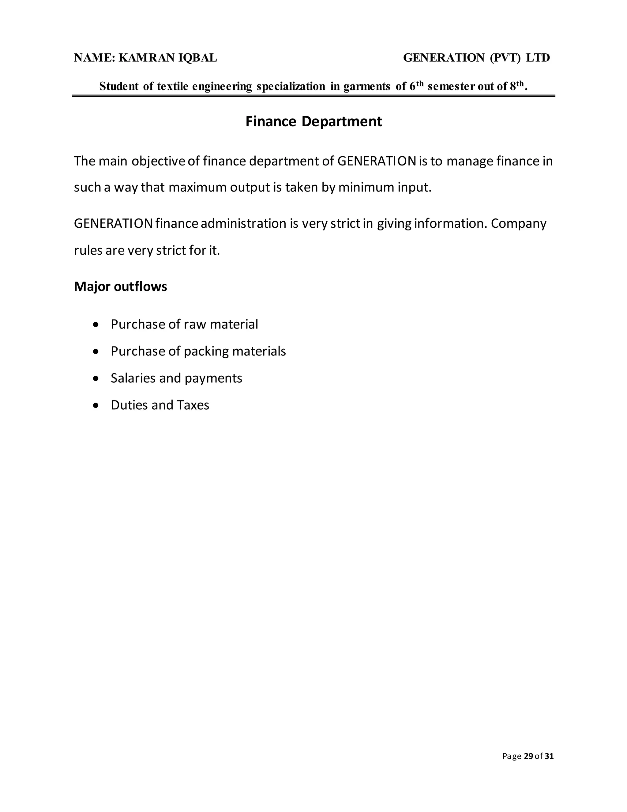 NAME: KAMRAN IQBAL GENERATION (PVT) LTD
Student of textile engineering specialization in garments of 6th semester out of 8th.
Page 29 of 31
Finance Department
The main objectiveof finance department of GENERATIONis to manage finance in
such a way that maximum output is taken by minimum input.
GENERATIONfinanceadministration is very strictin giving information. Company
rules are very strict for it.
Major outflows
 Purchase of raw material
 Purchase of packing materials
 Salaries and payments
 Duties and Taxes
 