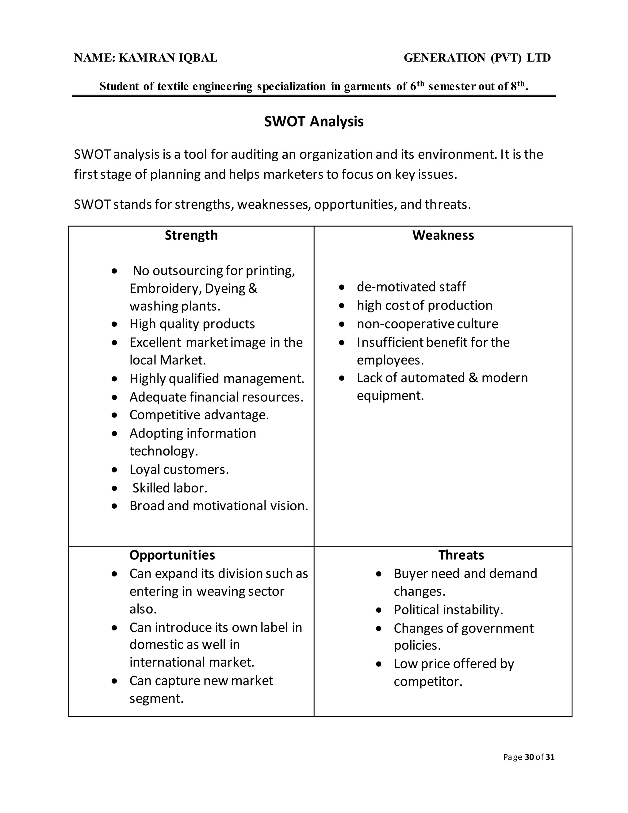 NAME: KAMRAN IQBAL GENERATION (PVT) LTD
Student of textile engineering specialization in garments of 6th semester out of 8th.
Page 30 of 31
SWOT Analysis
SWOTanalysis is a tool for auditing an organization and its environment. It is the
firststage of planning and helps marketers to focus on key issues.
SWOTstands for strengths, weaknesses, opportunities, and threats.
Strength
 No outsourcing for printing,
Embroidery, Dyeing &
washing plants.
 High quality products
 Excellent marketimage in the
local Market.
 Highly qualified management.
 Adequate financial resources.
 Competitive advantage.
 Adopting information
technology.
 Loyal customers.
 Skilled labor.
 Broad and motivational vision.
Weakness
 de-motivated staff
 high costof production
 non-cooperativeculture
 Insufficientbenefit for the
employees.
 Lack of automated & modern
equipment.
Opportunities
 Can expand its division such as
entering in weaving sector
also.
 Can introduce its own label in
domestic as well in
international market.
 Can capture new market
segment.
Threats
 Buyer need and demand
changes.
 Political instability.
 Changes of government
policies.
 Low price offered by
competitor.
 