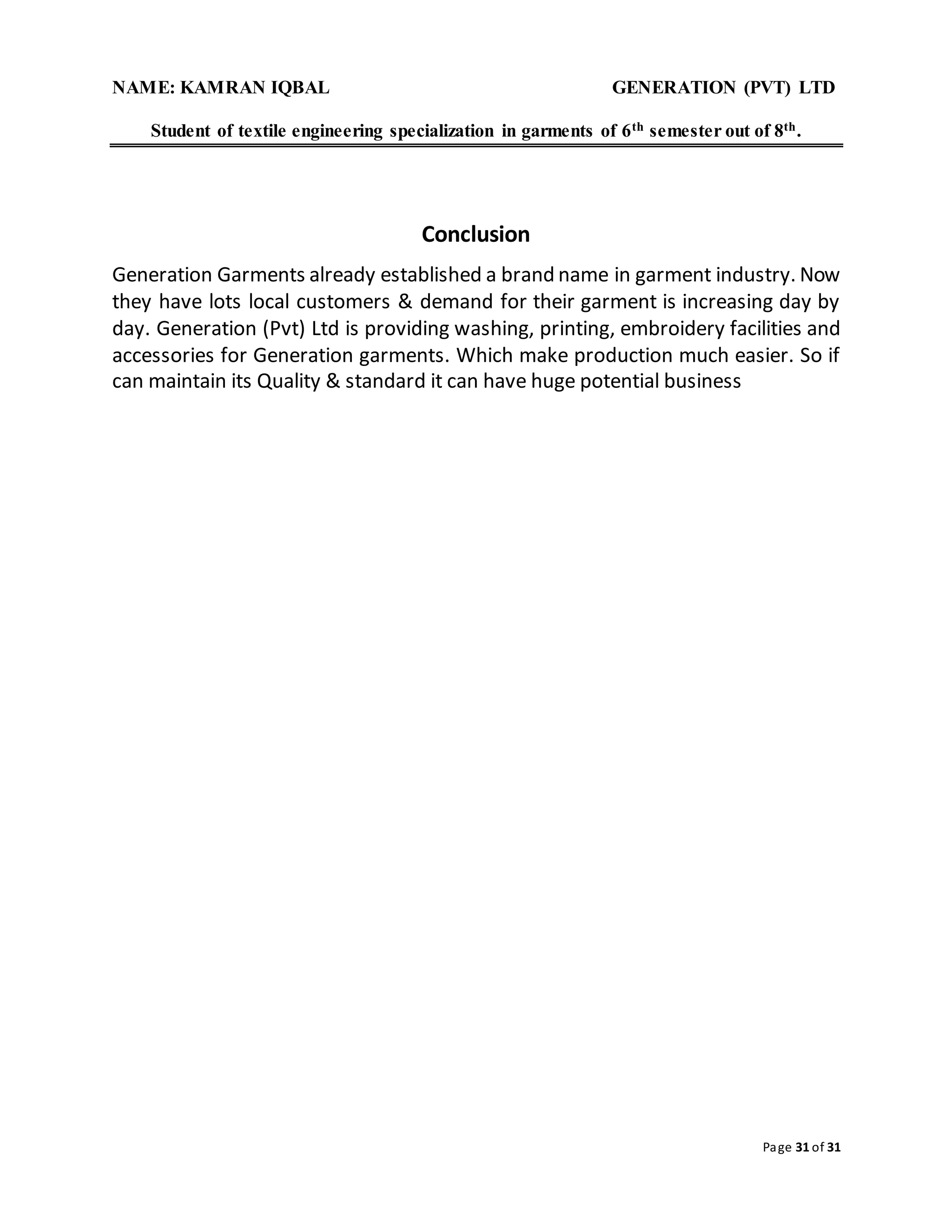 NAME: KAMRAN IQBAL GENERATION (PVT) LTD
Student of textile engineering specialization in garments of 6th semester out of 8th.
Page 31 of 31
Conclusion
Generation Garments already established a brand name in garment industry. Now
they have lots local customers & demand for their garment is increasing day by
day. Generation (Pvt) Ltd is providing washing, printing, embroidery facilities and
accessories for Generation garments. Which make production much easier. So if
can maintain its Quality & standard it can have huge potential business
 
