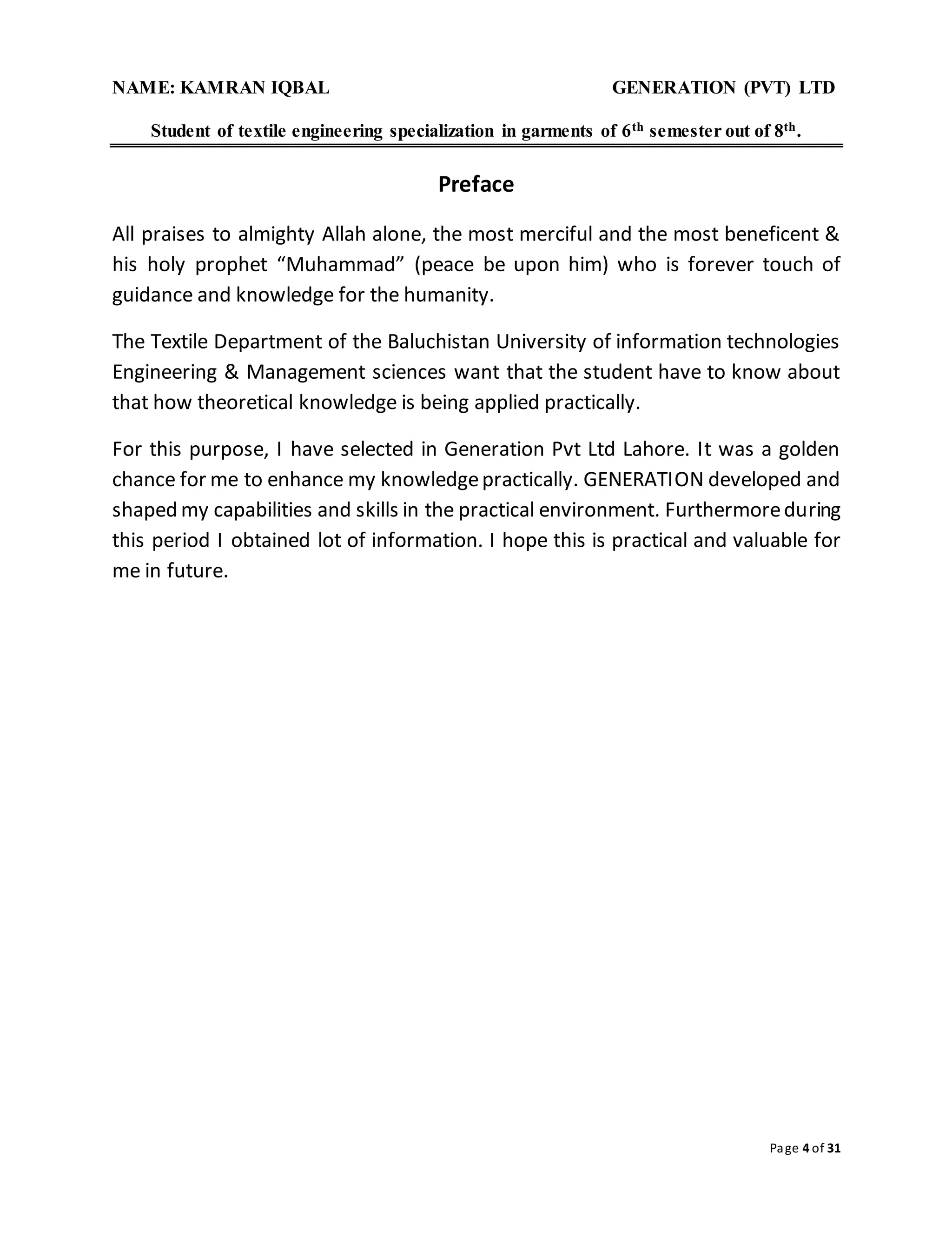 NAME: KAMRAN IQBAL GENERATION (PVT) LTD
Student of textile engineering specialization in garments of 6th semester out of 8th.
Page 4 of 31
Preface
All praises to almighty Allah alone, the most merciful and the most beneficent &
his holy prophet “Muhammad” (peace be upon him) who is forever touch of
guidance and knowledge for the humanity.
The Textile Department of the Baluchistan University of information technologies
Engineering & Management sciences want that the student have to know about
that how theoretical knowledge is being applied practically.
For this purpose, I have selected in Generation Pvt Ltd Lahore. It was a golden
chance for me to enhance my knowledgepractically. GENERATION developed and
shaped my capabilities and skills in the practical environment. Furthermoreduring
this period I obtained lot of information. I hope this is practical and valuable for
me in future.
 