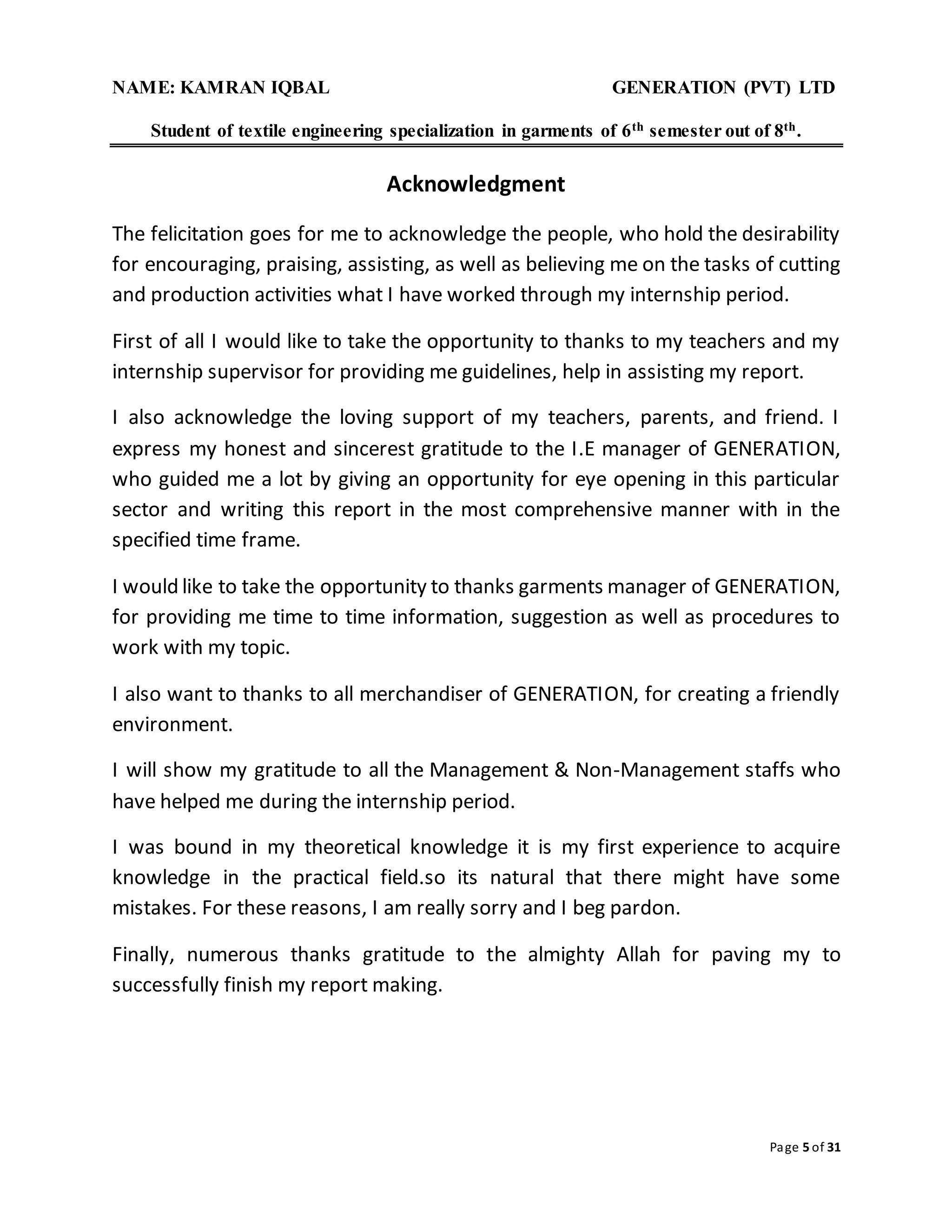 NAME: KAMRAN IQBAL GENERATION (PVT) LTD
Student of textile engineering specialization in garments of 6th semester out of 8th.
Page 5 of 31
Acknowledgment
The felicitation goes for me to acknowledge the people, who hold the desirability
for encouraging, praising, assisting, as well as believing me on the tasks of cutting
and production activities what I have worked through my internship period.
First of all I would like to take the opportunity to thanks to my teachers and my
internship supervisor for providing me guidelines, help in assisting my report.
I also acknowledge the loving support of my teachers, parents, and friend. I
express my honest and sincerest gratitude to the I.E manager of GENERATION,
who guided me a lot by giving an opportunity for eye opening in this particular
sector and writing this report in the most comprehensive manner with in the
specified time frame.
I would like to take the opportunity to thanks garments manager of GENERATION,
for providing me time to time information, suggestion as well as procedures to
work with my topic.
I also want to thanks to all merchandiser of GENERATION, for creating a friendly
environment.
I will show my gratitude to all the Management & Non-Management staffs who
have helped me during the internship period.
I was bound in my theoretical knowledge it is my first experience to acquire
knowledge in the practical field.so its natural that there might have some
mistakes. For these reasons, I am really sorry and I beg pardon.
Finally, numerous thanks gratitude to the almighty Allah for paving my to
successfully finish my report making.
 