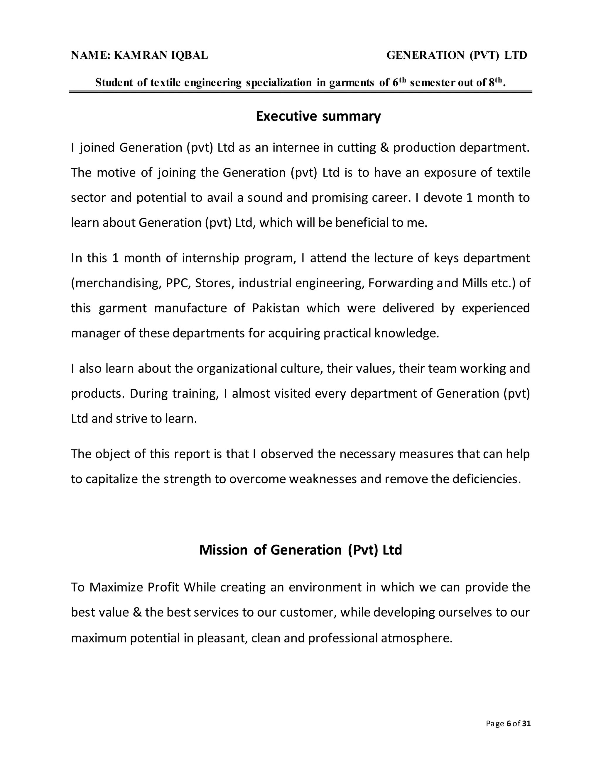 NAME: KAMRAN IQBAL GENERATION (PVT) LTD
Student of textile engineering specialization in garments of 6th semester out of 8th.
Page 6 of 31
Executive summary
I joined Generation (pvt) Ltd as an internee in cutting & production department.
The motive of joining the Generation (pvt) Ltd is to have an exposure of textile
sector and potential to avail a sound and promising career. I devote 1 month to
learn about Generation (pvt) Ltd, which will be beneficial to me.
In this 1 month of internship program, I attend the lecture of keys department
(merchandising, PPC, Stores, industrial engineering, Forwarding and Mills etc.) of
this garment manufacture of Pakistan which were delivered by experienced
manager of these departments for acquiring practical knowledge.
I also learn about the organizational culture, their values, their team working and
products. During training, I almost visited every department of Generation (pvt)
Ltd and strive to learn.
The object of this report is that I observed the necessary measures that can help
to capitalize the strength to overcome weaknesses and remove the deficiencies.
Mission of Generation (Pvt) Ltd
To Maximize Profit While creating an environment in which we can provide the
best value & the best services to our customer, while developing ourselves to our
maximum potential in pleasant, clean and professional atmosphere.
 
