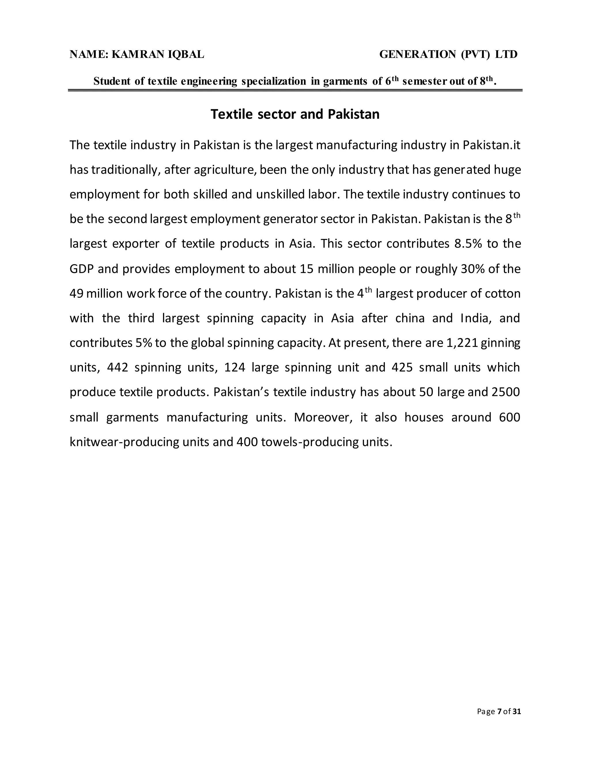 NAME: KAMRAN IQBAL GENERATION (PVT) LTD
Student of textile engineering specialization in garments of 6th semester out of 8th.
Page 7 of 31
Textile sector and Pakistan
The textile industry in Pakistan is the largest manufacturing industry in Pakistan.it
has traditionally, after agriculture, been the only industry that has generated huge
employment for both skilled and unskilled labor. The textile industry continues to
be the second largest employment generator sector in Pakistan. Pakistan is the 8th
largest exporter of textile products in Asia. This sector contributes 8.5% to the
GDP and provides employment to about 15 million people or roughly 30% of the
49 million work force of the country. Pakistan is the 4th
largest producer of cotton
with the third largest spinning capacity in Asia after china and India, and
contributes 5% to the global spinning capacity. At present, there are 1,221 ginning
units, 442 spinning units, 124 large spinning unit and 425 small units which
produce textile products. Pakistan’s textile industry has about 50 large and 2500
small garments manufacturing units. Moreover, it also houses around 600
knitwear-producing units and 400 towels-producing units.
 