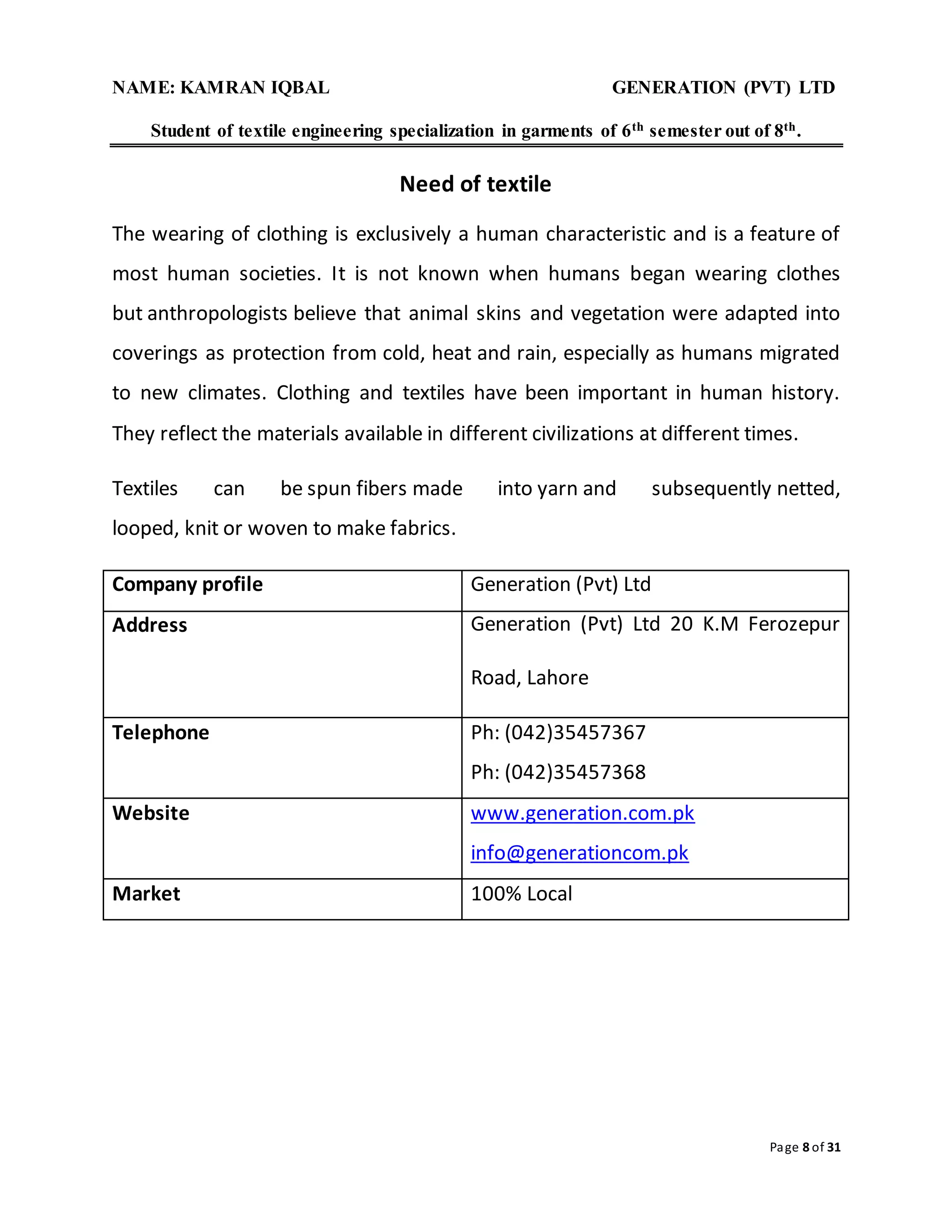NAME: KAMRAN IQBAL GENERATION (PVT) LTD
Student of textile engineering specialization in garments of 6th semester out of 8th.
Page 8 of 31
Need of textile
The wearing of clothing is exclusively a human characteristic and is a feature of
most human societies. It is not known when humans began wearing clothes
but anthropologists believe that animal skins and vegetation were adapted into
coverings as protection from cold, heat and rain, especially as humans migrated
to new climates. Clothing and textiles have been important in human history.
They reflect the materials available in different civilizations at different times.
Textiles can be spun fibers made into yarn and subsequently netted,
looped, knit or woven to make fabrics.
Company profile Generation (Pvt) Ltd
Address Generation (Pvt) Ltd 20 K.M Ferozepur
Road, Lahore
Telephone Ph: (042)35457367
Ph: (042)35457368
Website www.generation.com.pk
info@generationcom.pk
Market 100% Local
 