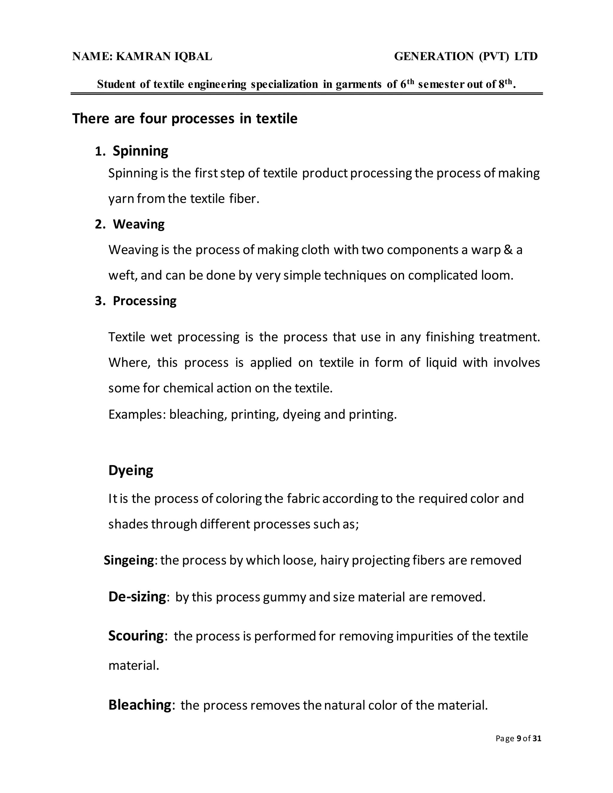 NAME: KAMRAN IQBAL GENERATION (PVT) LTD
Student of textile engineering specialization in garments of 6th semester out of 8th.
Page 9 of 31
There are four processes in textile
1. Spinning
Spinning is the firststep of textile productprocessing the process of making
yarn fromthe textile fiber.
2. Weaving
Weaving is the process of making cloth with two components a warp & a
weft, and can be done by very simple techniques on complicated loom.
3. Processing
Textile wet processing is the process that use in any finishing treatment.
Where, this process is applied on textile in form of liquid with involves
some for chemical action on the textile.
Examples: bleaching, printing, dyeing and printing.
Dyeing
Itis the process of coloring the fabric according to the required color and
shades through different processes such as;
Singeing: the process by which loose, hairy projecting fibers are removed
De-sizing: by this process gummy and size material are removed.
Scouring: the process is performed for removing impurities of the textile
material.
Bleaching: the process removes thenatural color of the material.
 