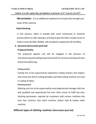 NAME: KAMRAN IQBAL GENERATION (PVT) LTD
Student of textile engineering specialization in garments of 6th semester out of 8th.
Page 10 of 31
Mercerization: it is an additional treatment.it increases the strength and
luster of the material.
Fabric finishing
In this process, fabric is treated with some mechanical or chemical
process beforeor after dyeing or printing to give the fabric novelty touch to
make it more durable, flexible, soft and good in appearance & handling.
4. Garments (Generation(pvt) Ltd)
Proposed facility
The proposed apparel unit will be engaged in the business of
manufacturing and trading of garments both for contract working and own
brand manufacturing.
Cutting section
Cutting has to be supervised by experience cutting masters and shapers
who know the skill of cutting portable and fixed cutting machine are used
in cutting of fabric.
Stitching section
Stitching unit has to be supervised by most experienced manager with has
well qualified and experienced line man. Who strives to fulfill top class
stitching parameters required by customers with various machines like
over lock machine, lock stitch machine, button hole & button stitch
machine.
Different types of stitching machines (Generation (pvt) Ltd)
 