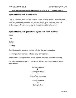 NAME: KAMRAN IQBAL GENERATION (PVT) LTD
Student of textile engineering specialization in garments of 6th semester out of 8th.
Page 14 of 31
Types of fabric uses in Generation
Cotton, Polyester, Viscose, Slub, Chiffon, Lycra, khaddar, cavalry twill, pin stripe
Jacquard, cotton net, cambric, voil, raw silk, crape, grip, nylon net, leno net,
cotton net, wool, linen, shamerey, lawn, organza, cotton silk, denim.
Types of fabric parts procedures By Flat lock stitch machine
Collar
Cuff
Bottom
Cutting
The fabric cutting is started after completing the fabric spreading
In cutting section fabric are cut according to the pattern
Perfect fabric cutting depends on the method of cutting & marker planning
For making quality garments they haveto follow a working process of cutting
departments
Cutting manager
Cutting-In-charge
Cutting floor supervisor
Cutting operator
Cutting helper
 