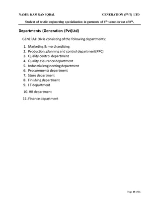 NAME: KAMRAN IQBAL GENERATION (PVT) LTD
Student of textile engineering specialization in garments of 6th semester out of 8th.
Page 19 of 31
Departments (Generation (Pvt)Ltd)
GENERATIONis consisting of the following departments:
1. Marketing & merchandising
2. Production, planning and control department(PPC)
3. Quality control department
4. Quality assurancedepartment
5. Industrialengineering department
6. Procurements department
7. Store department
8. Finishing department
9. I T department
10. HR department
11. Finance department
 